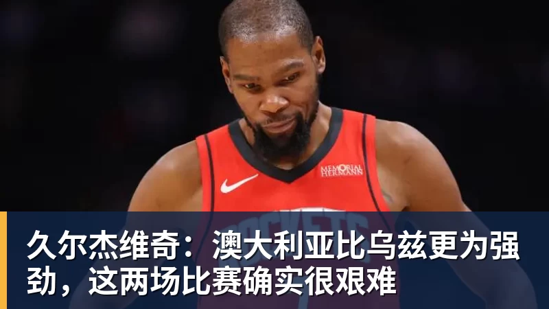 久尔杰维奇:澳大利亚比乌兹更为强劲,这两场比赛确实很艰难