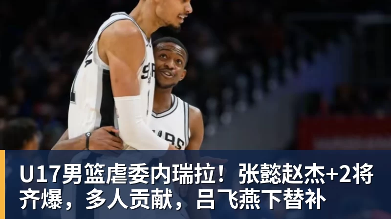 U17男篮虐委内瑞拉!张懿赵杰+2将齐爆,多人贡献,吕飞燕下替补