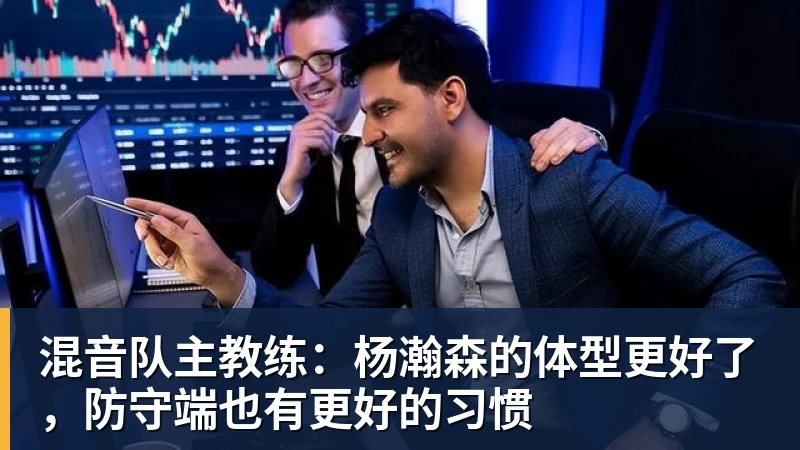 混音队主教练:杨瀚森的体型更好了,防守端也有更好的习惯