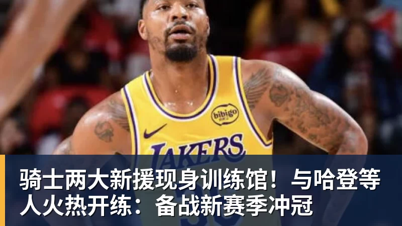 骑士两大新援现身训练馆！与哈登等人火热开练：备战新赛季冲冠